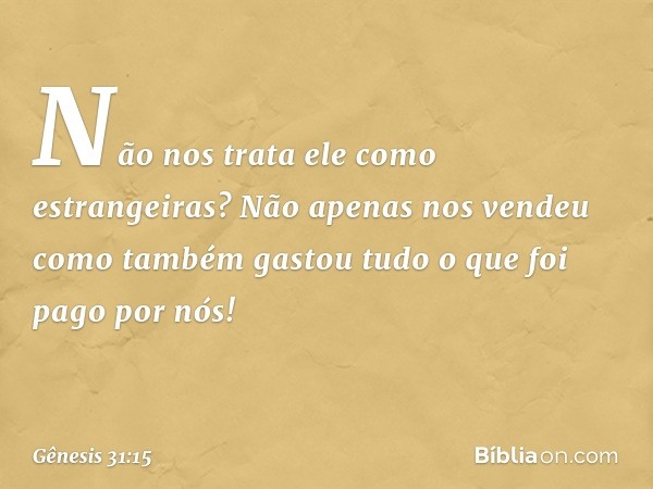 Não nos trata ele como estrangeiras? Não ape­nas nos vendeu como também gastou tudo o que foi pago por nós! -- Gênesis 31:15