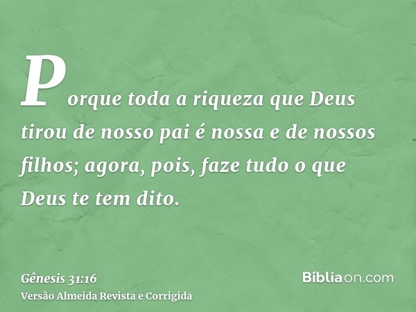 Porque toda a riqueza que Deus tirou de nosso pai é nossa e de nossos filhos; agora, pois, faze tudo o que Deus te tem dito.