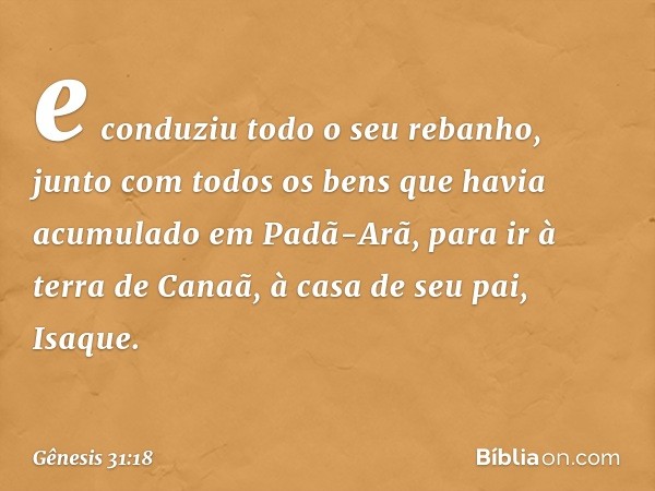 e conduziu todo o seu rebanho, junto com todos os bens que havia acumulado em Padã-Arã, para ir à terra de Canaã, à casa de seu pai, Isaque. -- Gênesis 31:18