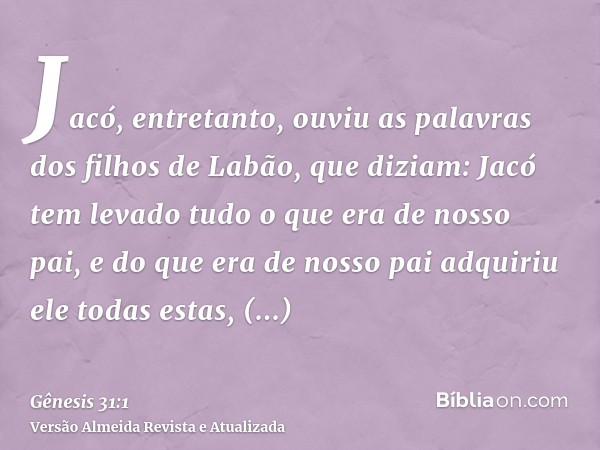 Jacó, entretanto, ouviu as palavras dos filhos de Labão, que diziam: Jacó tem levado tudo o que era de nosso pai, e do que era de nosso pai adquiriu ele todas e