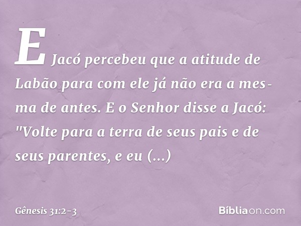 E Jacó percebeu que a atitude de Labão para com ele já não era a mes­ma de antes. E o Senhor disse a Jacó: "Volte para a terra de seus pais e de seus paren­tes,