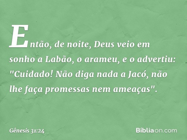 En­tão, de noite, Deus veio em sonho a Labão, o arameu, e o advertiu: "Cuidado! Não diga nada a Jacó, não lhe faça promessas nem ameaças". -- Gênesis 31:24