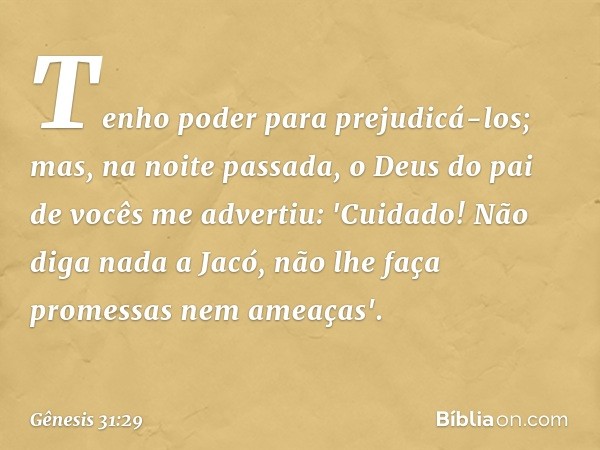 Te­nho poder para prejudicá-los; mas, na noite pas­sada, o Deus do pai de vocês me advertiu: 'Cuidado! Não diga nada a Jacó, não lhe faça promessas nem ameaças'