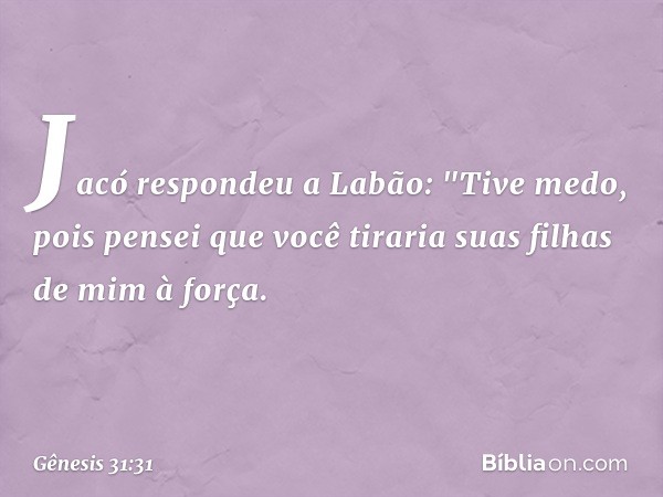 Jacó respondeu a Labão: "Tive medo, pois pensei que você tiraria suas filhas de mim à força. -- Gênesis 31:31