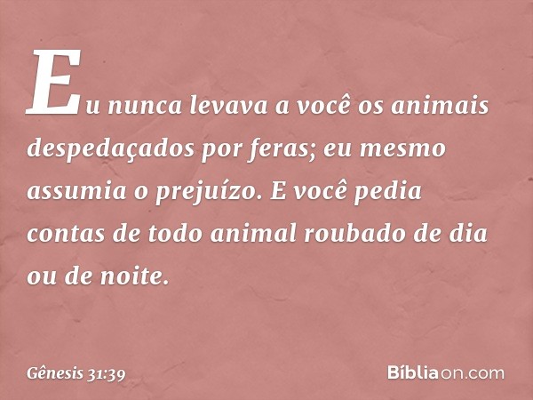 Eu nunca levava a você os animais despedaçados por feras; eu mes­mo assumia o prejuízo. E você pedia contas de todo animal roubado de dia ou de noite. -- Gênesi