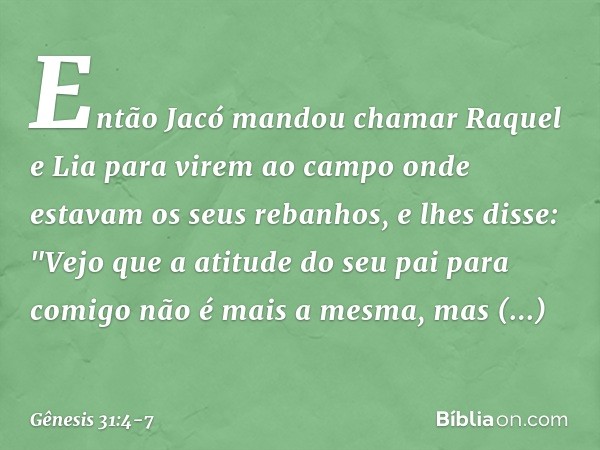 Então Jacó mandou chamar Raquel e Lia para virem ao campo onde estavam os seus re­banhos, e lhes disse: "Vejo que a atitude do seu pai para comigo não é mais a 