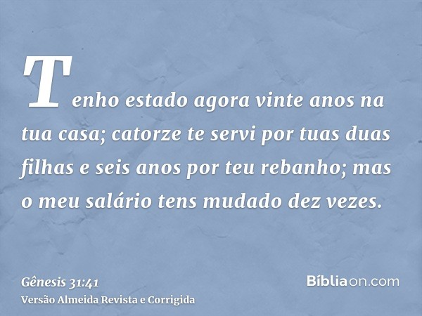 Tenho estado agora vinte anos na tua casa; catorze te servi por tuas duas filhas e seis anos por teu rebanho; mas o meu salário tens mudado dez vezes.