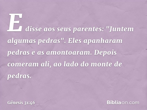 E disse aos seus pa­rentes: "Juntem algumas pedras". Eles apanha­ram pedras e as amontoaram. Depois comeram ali, ao lado do monte de pedras. -- Gênesis 31:46