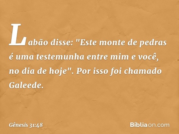 Labão disse: "Este monte de pedras é uma testemu­nha entre mim e você, no dia de hoje". Por isso foi chamado Galeede. -- Gênesis 31:48