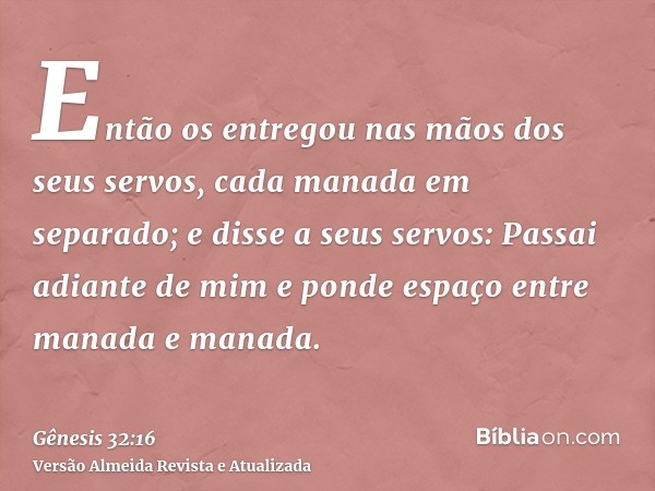 Então os entregou nas mãos dos seus servos, cada manada em separado; e disse a seus servos: Passai adiante de mim e ponde espaço entre manada e manada.