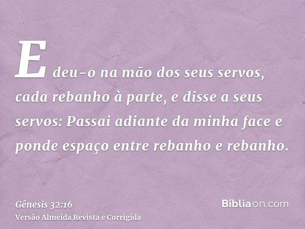 E deu-o na mão dos seus servos, cada rebanho à parte, e disse a seus servos: Passai adiante da minha face e ponde espaço entre rebanho e rebanho.