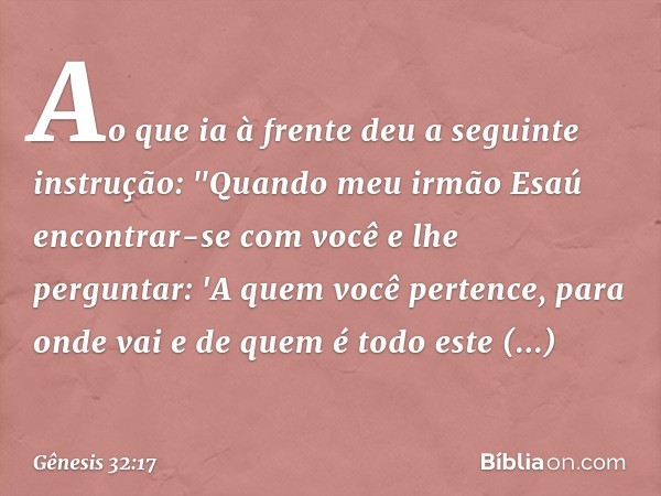 Ao que ia à frente deu a seguinte instru­ção: "Qua­ndo meu irmão Esaú encontrar-se com você e lhe perguntar: 'A quem você pertence, para onde vai e de quem é to