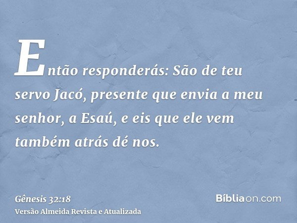 Então responderás: São de teu servo Jacó, presente que envia a meu senhor, a Esaú, e eis que ele vem também atrás dé nos.