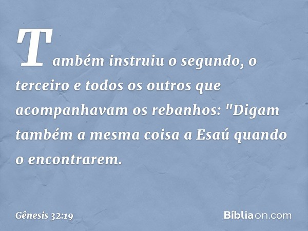 Também instruiu o segundo, o terceiro e todos os outros que acompanhavam os reba­nhos: "Digam também a mesma coisa a Esaú quando o encontra­rem. -- Gênesis 32:1