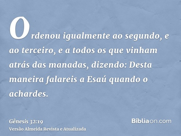 Ordenou igualmente ao segundo, e ao terceiro, e a todos os que vinham atrás das manadas, dizendo: Desta maneira falareis a Esaú quando o achardes.