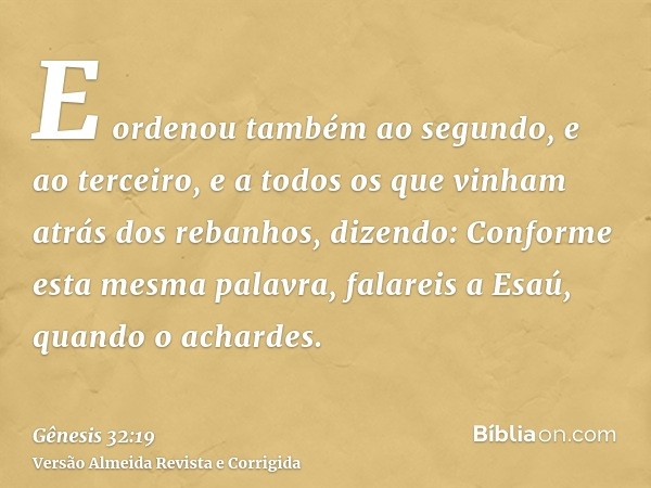 E ordenou também ao segundo, e ao terceiro, e a todos os que vinham atrás dos rebanhos, dizendo: Conforme esta mesma palavra, falareis a Esaú, quando o achardes