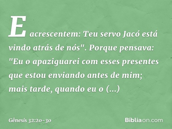 E acrescentem: Teu servo Jacó está vindo atrás de nós". Porque pen­sava: "Eu o apaziguarei com esses presentes que estou enviando antes de mim; mais tarde, quan