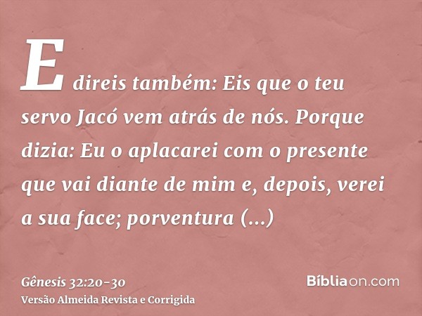 E direis também: Eis que o teu servo Jacó vem atrás de nós. Porque dizia: Eu o aplacarei com o presente que vai diante de mim e, depois, verei a sua face; porve