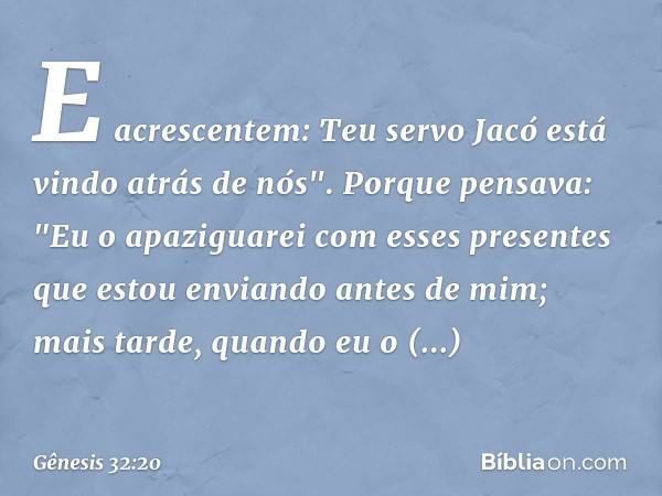 E acrescentem: Teu servo Jacó está vindo atrás de nós". Porque pen­sava: "Eu o apaziguarei com esses presentes que estou enviando antes de mim; mais tarde, quan