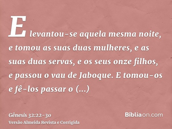 E levantou-se aquela mesma noite, e tomou as suas duas mulheres, e as suas duas servas, e os seus onze filhos, e passou o vau de Jaboque.E tomou-os e fê-los pas