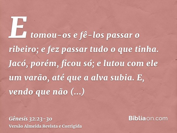 E tomou-os e fê-los passar o ribeiro; e fez passar tudo o que tinha.Jacó, porém, ficou só; e lutou com ele um varão, até que a alva subia.E, vendo que não preva