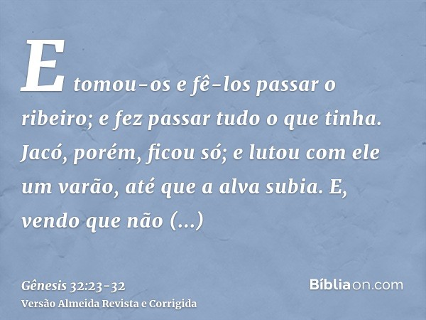 E tomou-os e fê-los passar o ribeiro; e fez passar tudo o que tinha.Jacó, porém, ficou só; e lutou com ele um varão, até que a alva subia.E, vendo que não preva