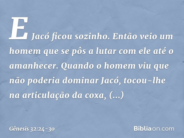 E Jacó ficou sozinho. Então veio um homem que se pôs a lutar com ele até o amanhe­cer. Quan­do o homem viu que não poderia dominar Jacó, tocou-lhe na articulaçã