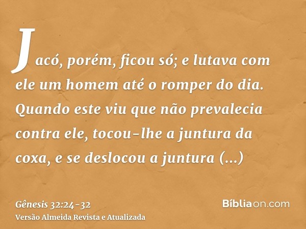 Jacó, porém, ficou só; e lutava com ele um homem até o romper do dia.Quando este viu que não prevalecia contra ele, tocou-lhe a juntura da coxa, e se deslocou a