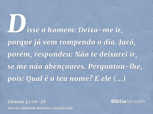 Disse o homem: Deixa-me ir, porque já vem rompendo o dia. Jacó, porém, respondeu: Não te deixarei ir, se me não abençoares.Perguntou-lhe, pois: Qual é o teu nom