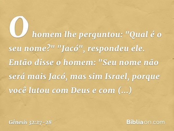 O homem lhe perguntou: "Qual é o seu nome?"
"Jacó", respondeu ele. Então disse o homem: "Seu nome não será mais Jacó, mas sim Israel, porque você lutou com Deus