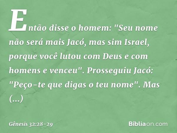 Então disse o homem: "Seu nome não será mais Jacó, mas sim Israel, porque você lutou com Deus e com homens e venceu". Prosseguiu Jacó: "Peço-te que digas o teu 
