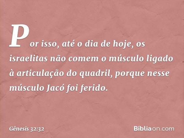 Por isso, até o dia de hoje, os israelitas não comem o músculo ligado à articulação do quadril, porque nesse músculo Jacó foi ferido. -- Gênesis 32:32