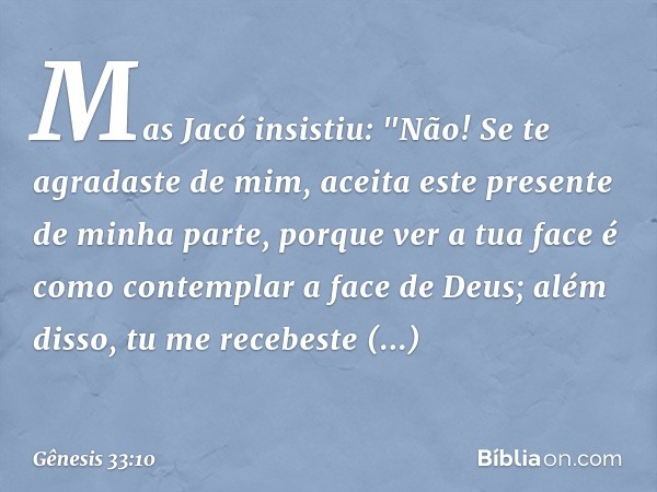 Mas Jacó insistiu: "Não! Se te agradaste de mim, aceita este presente de minha parte, porque ver a tua face é como contemplar a face de Deus; além disso, tu me 