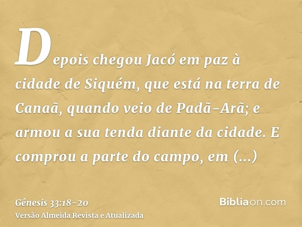 Depois chegou Jacó em paz à cidade de Siquém, que está na terra de Canaã, quando veio de Padã-Arã; e armou a sua tenda diante da cidade.E comprou a parte do cam