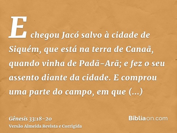 E chegou Jacó salvo à cidade de Siquém, que está na terra de Canaã, quando vinha de Padã-Arã; e fez o seu assento diante da cidade.E comprou uma parte do campo,