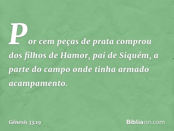 Por cem peças de prata comprou dos filhos de Hamor, pai de Siquém, a parte do campo onde tinha armado acampamento. -- Gênesis 33:19