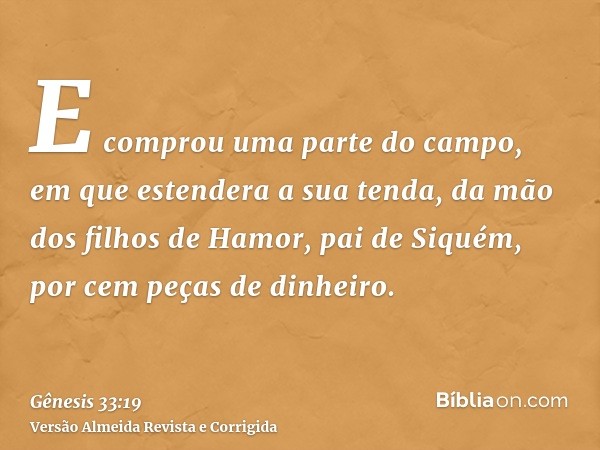 E comprou uma parte do campo, em que estendera a sua tenda, da mão dos filhos de Hamor, pai de Siquém, por cem peças de dinheiro.