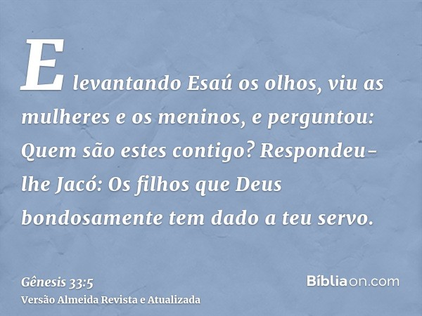 E levantando Esaú os olhos, viu as mulheres e os meninos, e perguntou: Quem são estes contigo? Respondeu-lhe Jacó: Os filhos que Deus bondosamente tem dado a te