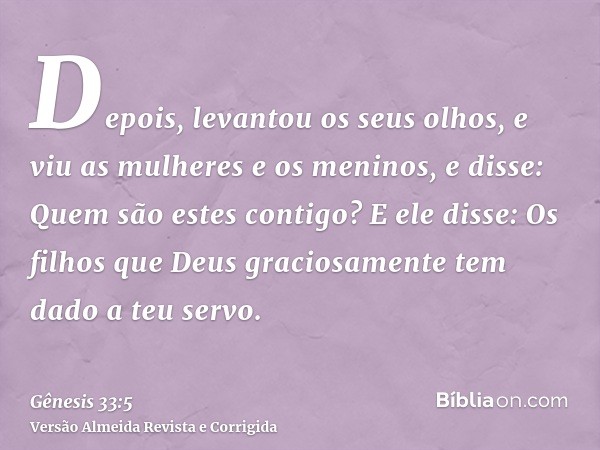 Depois, levantou os seus olhos, e viu as mulheres e os meninos, e disse: Quem são estes contigo? E ele disse: Os filhos que Deus graciosamente tem dado a teu se