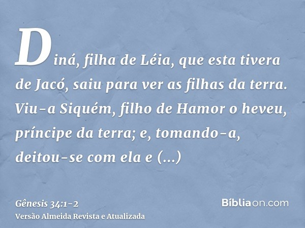 Diná, filha de Léia, que esta tivera de Jacó, saiu para ver as filhas da terra.Viu-a Siquém, filho de Hamor o heveu, príncipe da terra; e, tomando-a, deitou-se 