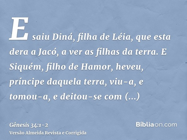 E saiu Diná, filha de Léia, que esta dera a Jacó, a ver as filhas da terra.E Siquém, filho de Hamor, heveu, príncipe daquela terra, viu-a, e tomou-a, e deitou-s