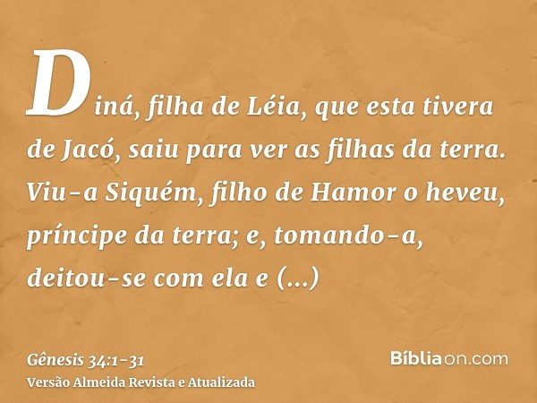 Diná, filha de Léia, que esta tivera de Jacó, saiu para ver as filhas da terra.Viu-a Siquém, filho de Hamor o heveu, príncipe da terra; e, tomando-a, deitou-se 