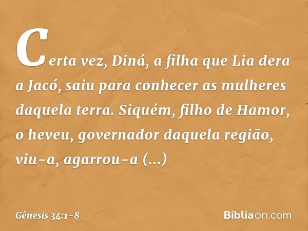 Certa vez, Diná, a filha que Lia dera a Jacó, saiu para conhecer as mulheres daquela terra. Siquém, filho de Hamor, o heveu, governador daquela região, viu-a,