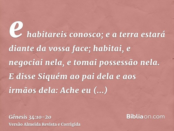 e habitareis conosco; e a terra estará diante da vossa face; habitai, e negociai nela, e tomai possessão nela.E disse Siquém ao pai dela e aos irmãos dela: Ache