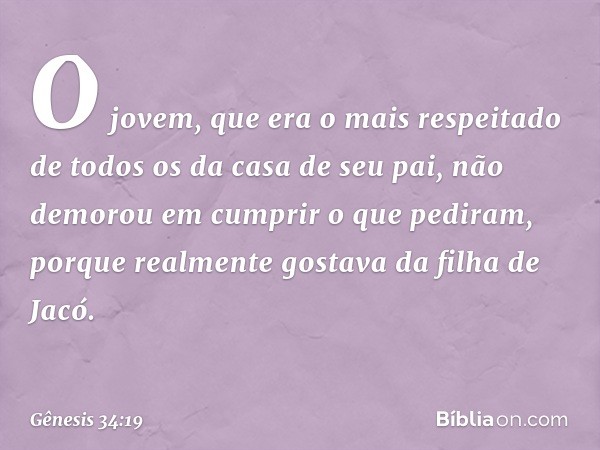 O jovem, que era o mais respeitado de todos os da casa de seu pai, não demorou em cumprir o que pediram, porque realmente gostava da filha de Jacó. -- Gênesis 3