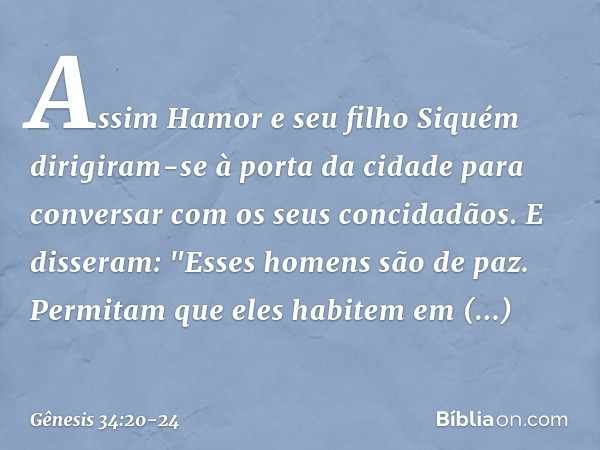 Assim Hamor e seu filho Siquém dirigiram-se à porta da cidade para conversar com os seus concidadãos. E disseram: "Esses homens são de paz. Permitam que eles ha