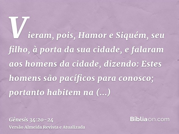 Vieram, pois, Hamor e Siquém, seu filho, à porta da sua cidade, e falaram aos homens da cidade, dizendo:Estes homens são pacíficos para conosco; portanto habite
