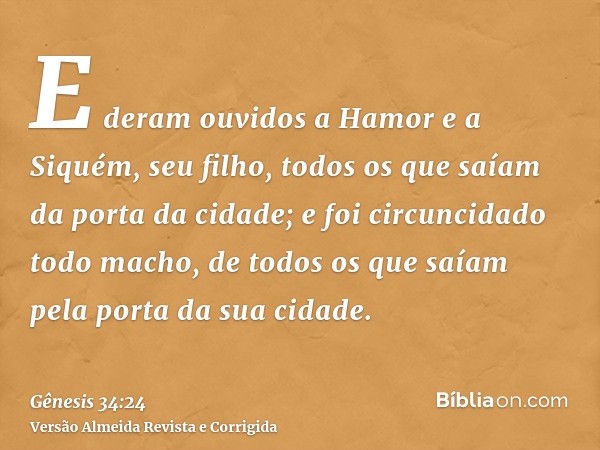 E deram ouvidos a Hamor e a Siquém, seu filho, todos os que saíam da porta da cidade; e foi circuncidado todo macho, de todos os que saíam pela porta da sua cid
