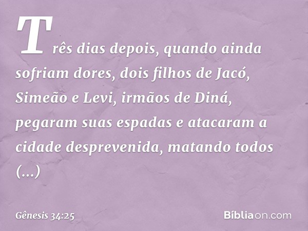 Três dias depois, quando ainda sofriam do­res, dois filhos de Jacó, Simeão e Levi, irmãos de Diná, pegaram suas espadas e atacaram a cidade despreven­ida, matan