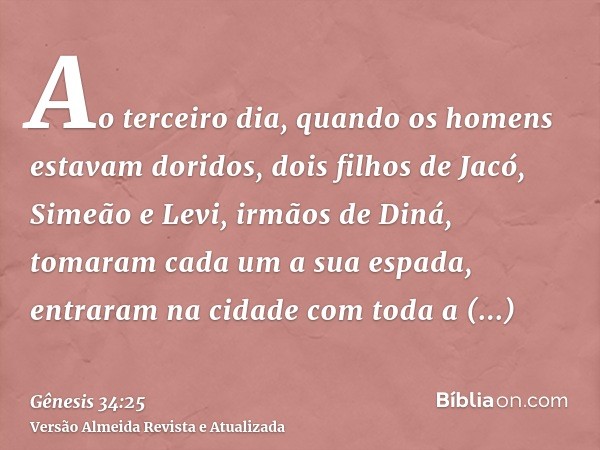 Ao terceiro dia, quando os homens estavam doridos, dois filhos de Jacó, Simeão e Levi, irmãos de Diná, tomaram cada um a sua espada, entraram na cidade com toda